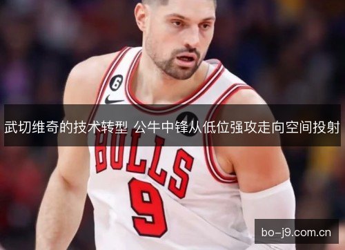 武切维奇的技术转型 公牛中锋从低位强攻走向空间投射